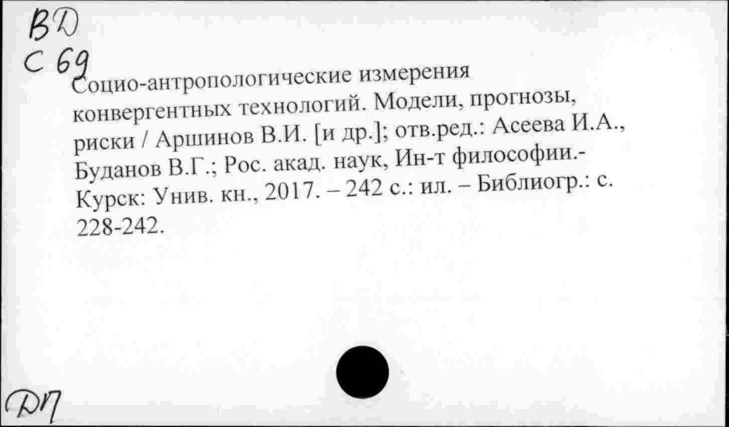 ﻿Сбоино-антропологические измерения конвергентных технологий. Модели, ПР°ГНО3^’ риски / Аршинов В.И. [и др.]; отв.ред.: Асеева И.А., Буданов ВТ.; Рос. акад, наук, Ин-т философии. Курск: Унив. кн., 2017. - 242 с.: ил. - Библиогр.. с. 228-242.